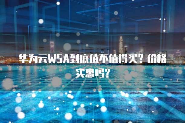 华为云WSA到底值不值得买?价格实惠吗?