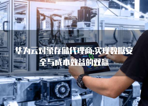 华为云对象存储代理商:实现数据安全与成本效益的双赢