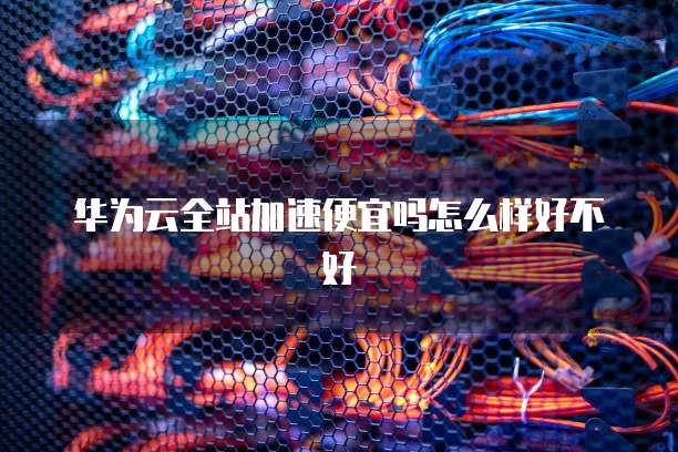 华为云全站加速便宜吗怎么样好不好