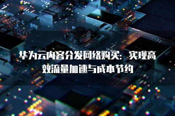 华为云内容分发网络购买:实现高效流量加速与成本节约
