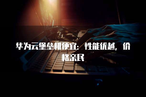 华为云堡垒机便宜:性能优越,价格亲民