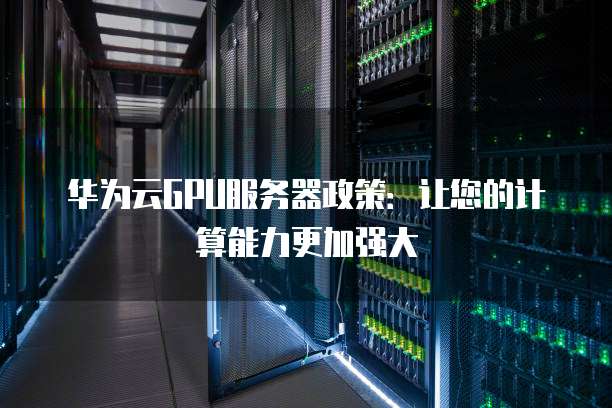 华为云GPU服务器政策:让您的计算能力更加强大