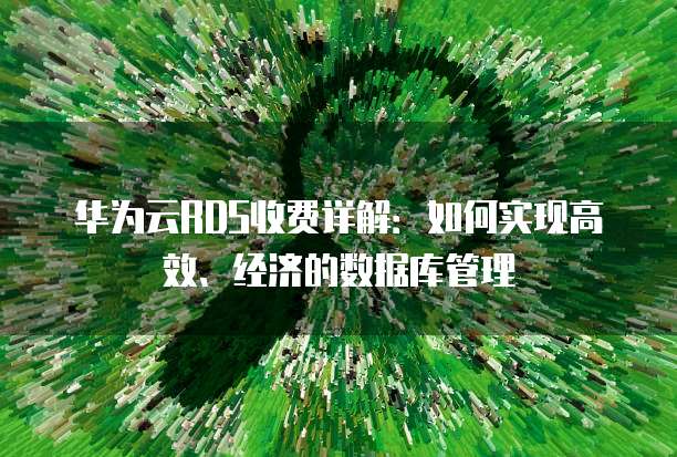华为云RDS收费详解：如何实现高效、经济的数据库管理