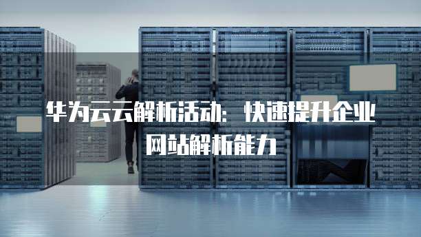 华为云云解析活动:快速提升企业网站解析能力