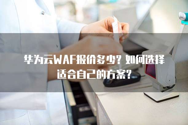 华为云WAF报价多少?如何选择适合自己的方案?