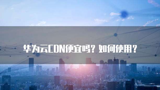 华为云CDN便宜吗?如何使用?