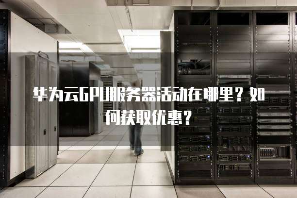 华为云GPU服务器活动在哪里？如何获取优惠？