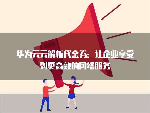 华为云云解析代金券:让企业享受到更高效的网络服务