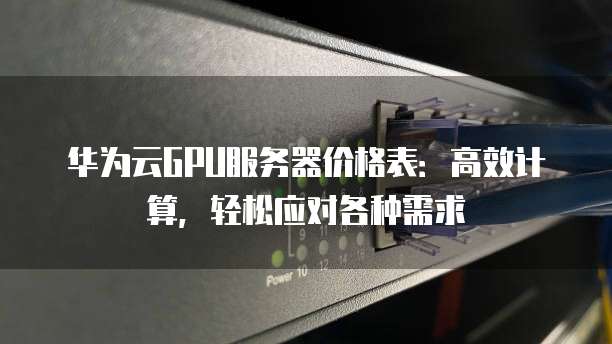 华为云GPU服务器价格表:高效计算,轻松应对各种需求