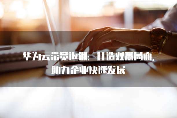 华为云带宽返佣:打造双赢局面,助力企业快速发展