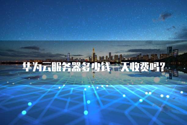 华为云服务器多少钱一天收费吗?