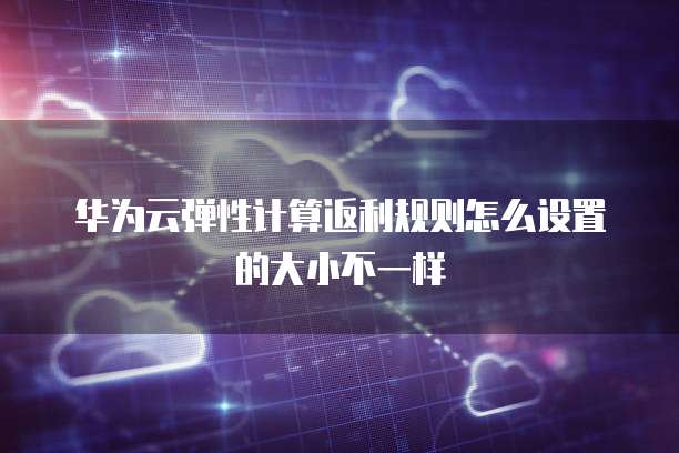 华为云弹性计算返利规则怎么设置的大小不一样