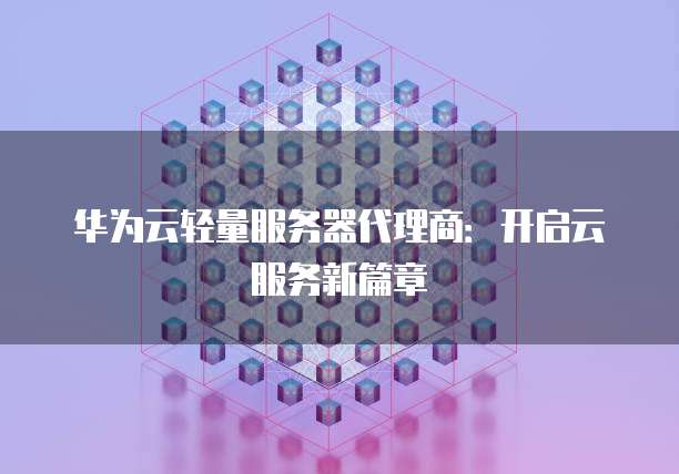 华为云轻量服务器代理商:开启云服务新篇章
