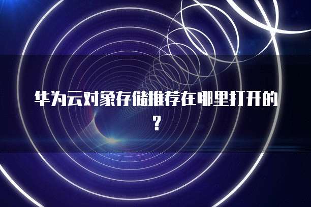 华为云对象存储推荐在哪里打开的?