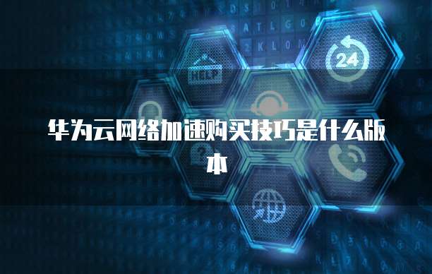 华为云网络加速购买技巧是什么版本