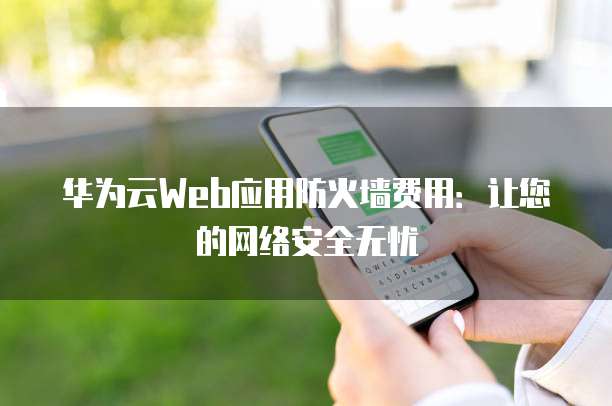 华为云Web应用防火墙费用:让您的网络安全无忧