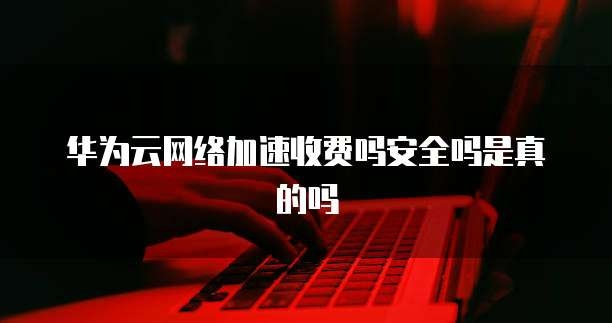 华为云网络加速收费吗安全吗是真的吗