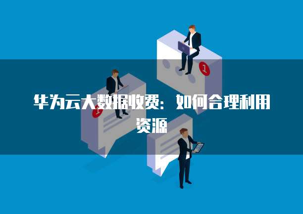 华为云大数据收费：如何合理利用资源