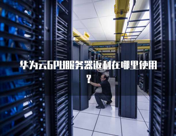 华为云GPU服务器返利在哪里使用?