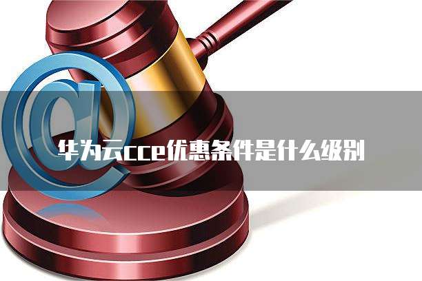 华为云cce优惠条件是什么级别
