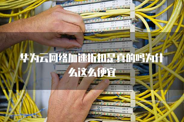 华为云网络加速折扣是真的吗为什么这么便宜