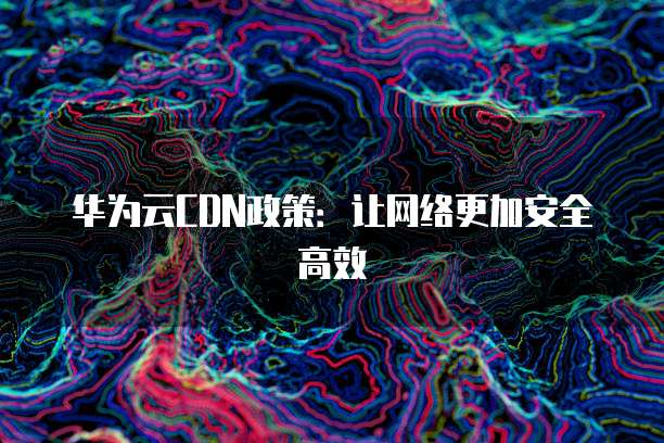 华为云CDN政策:让网络更加安全高效