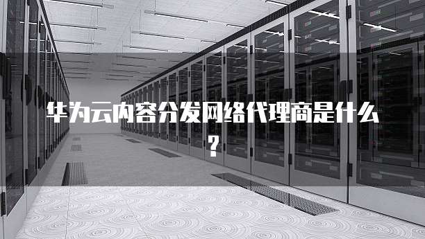 华为云内容分发网络代理商是什么?