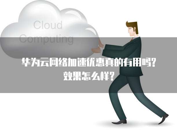 华为云网络加速优惠真的有用吗?效果怎么样?