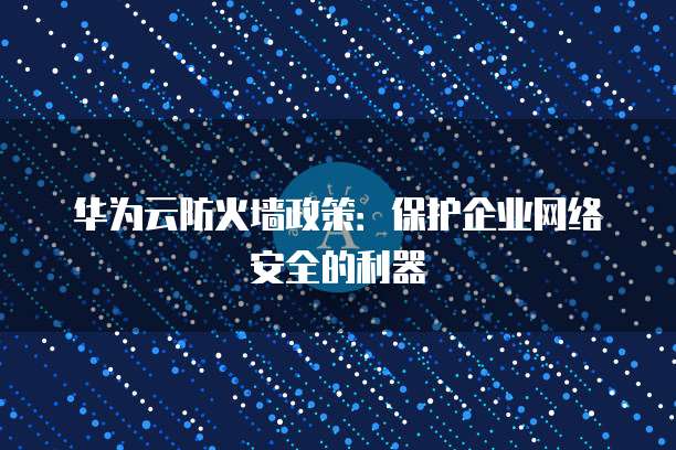 华为云防火墙政策:保护企业网络安全的利器