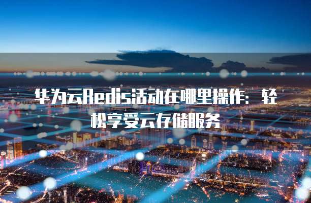 华为云Redis活动在哪里操作:轻松享受云存储服务