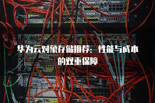 华为云对象存储推荐:性能与成本的双重保障