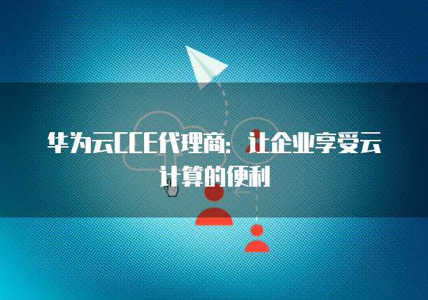 华为云CCE代理商:让企业享受云计算的便利