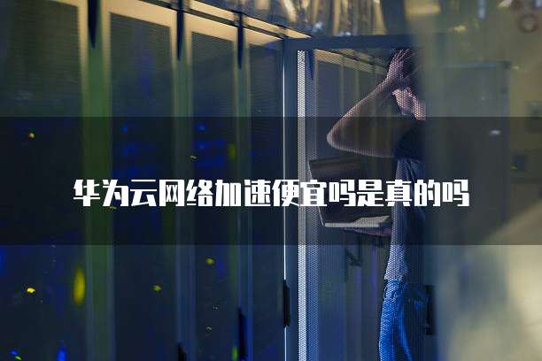华为云网络加速便宜吗是真的吗