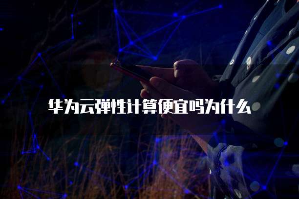 华为云弹性计算便宜吗为什么