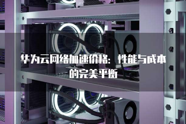 华为云网络加速价格:性能与成本的完美平衡
