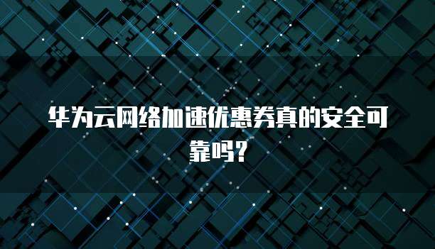 华为云网络加速优惠券真的安全可靠吗?