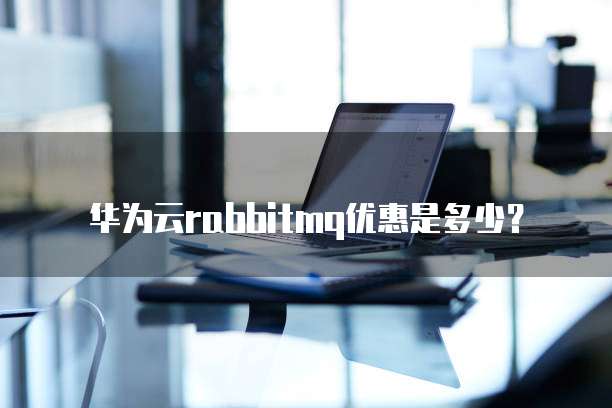 华为云RabbitMQ优惠,华为云rabbitmq优惠是多少