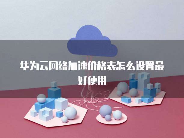 华为云网络加速价格表怎么设置最好使用