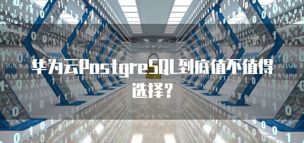 华为云PostgreSQL到底值不值得选择?