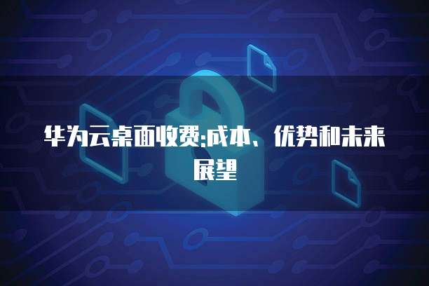华为云桌面收费:成本、优势和未来展望