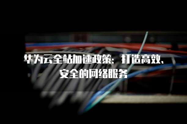 华为云全站加速政策:打造高效、安全的网络服务