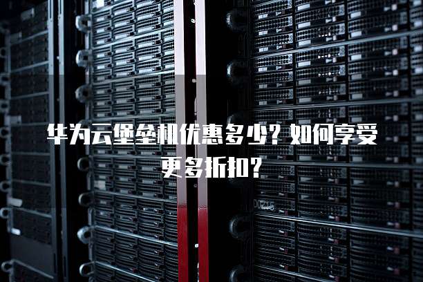 华为云堡垒机优惠多少?如何享受更多折扣?