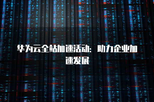 华为云全站加速活动:助力企业加速发展