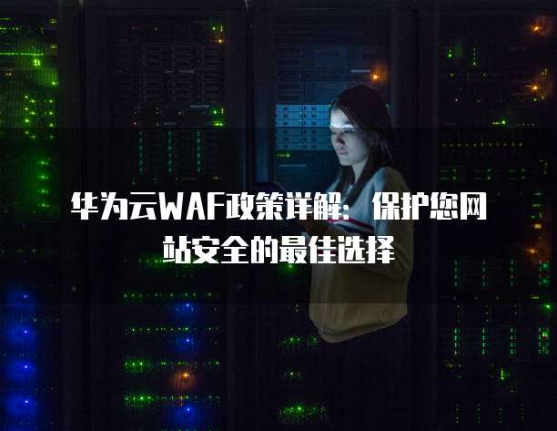 华为云WAF政策详解:保护您网站安全的最佳选择