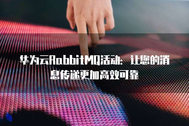 华为云RabbitMQ活动：让您的消息传递更加高效可靠