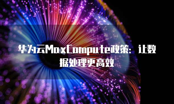 华为云MaxCompute政策:让数据处理更高效