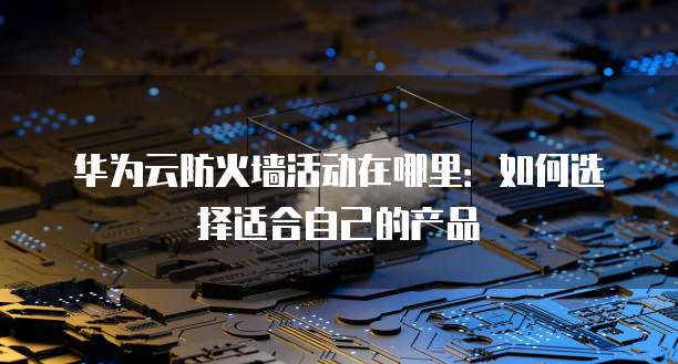 华为云防火墙活动在哪里:如何选择适合自己的产品