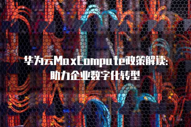 华为云MaxCompute政策解读:助力企业数字化转型