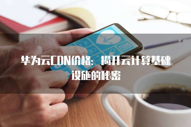 华为云CDN价格：揭开云计算基础设施的秘密