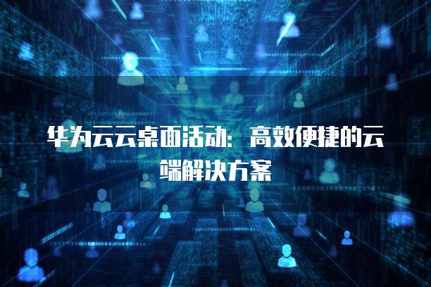 华为云云桌面活动:高效便捷的云端解决方案
